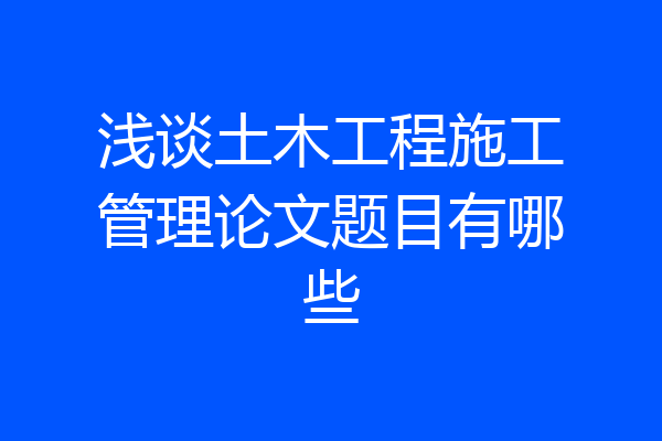 浅谈土木工程施工管理论文题目有哪些