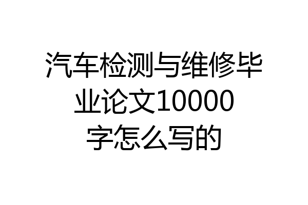 汽车检测与维修毕业论文10000字怎么写的