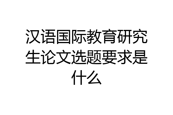 汉语国际教育研究生论文选题要求是什么