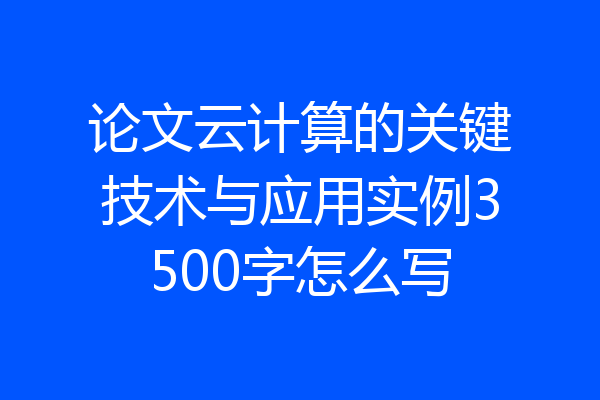 论文云计算的关键技术与应用实例3500字怎么写