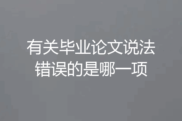 有关毕业论文说法错误的是哪一项