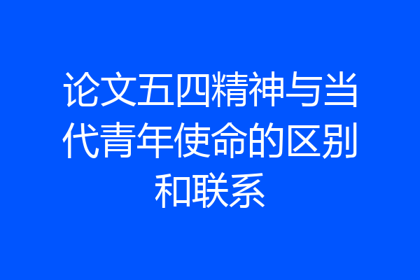 论文五四精神与当代青年使命的区别和联系