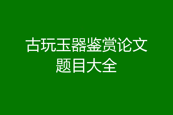 古玩玉器鉴赏论文题目大全