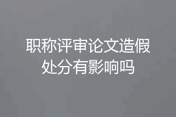 职称评审论文造假处分有影响吗