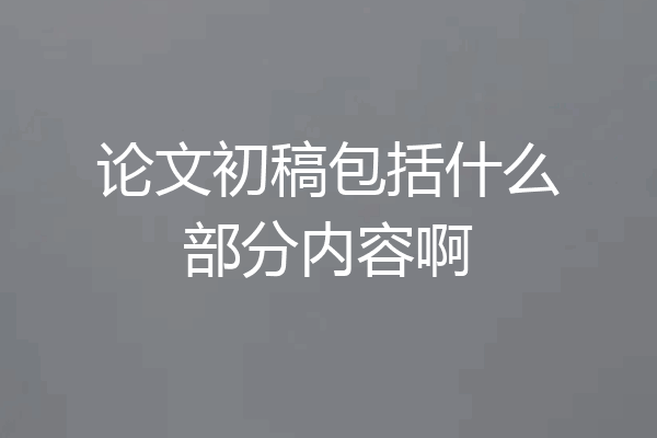 论文初稿包括什么部分内容啊