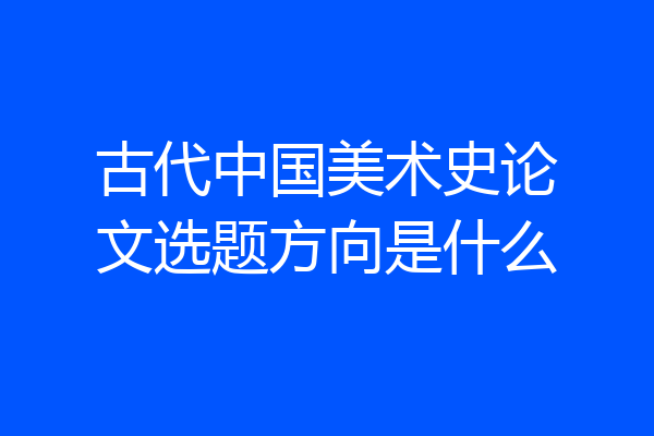 古代中国美术史论文选题方向是什么