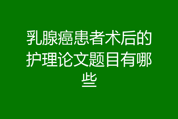 乳腺癌患者术后的护理论文题目有哪些