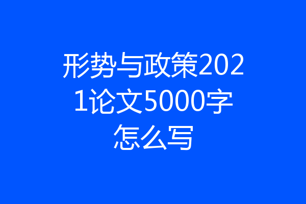 形势与政策2021论文5000字怎么写