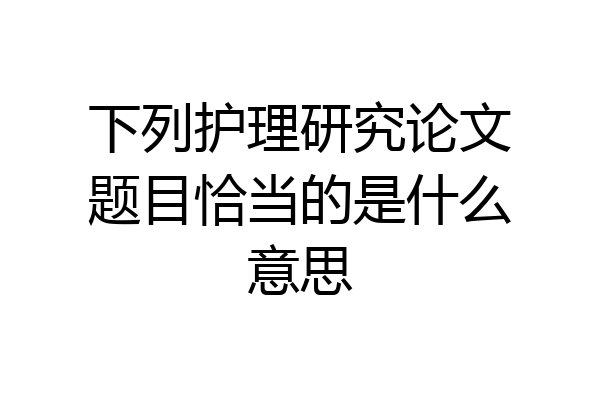 下列护理研究论文题目恰当的是什么意思