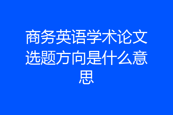 商务英语学术论文选题方向是什么意思