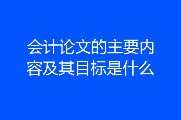 会计论文的主要内容及其目标是什么