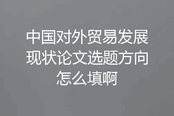 中国对外贸易发展现状论文选题方向怎么填啊