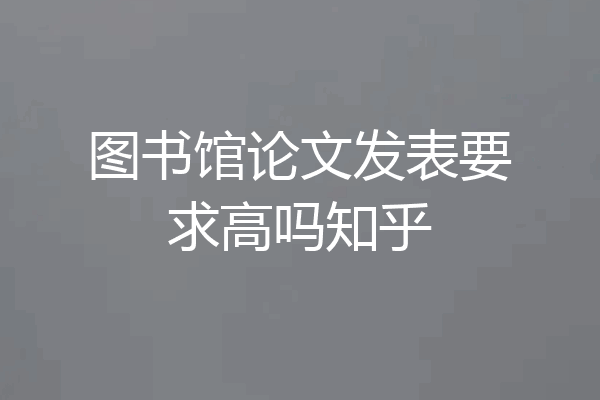 图书馆论文发表要求高吗知乎