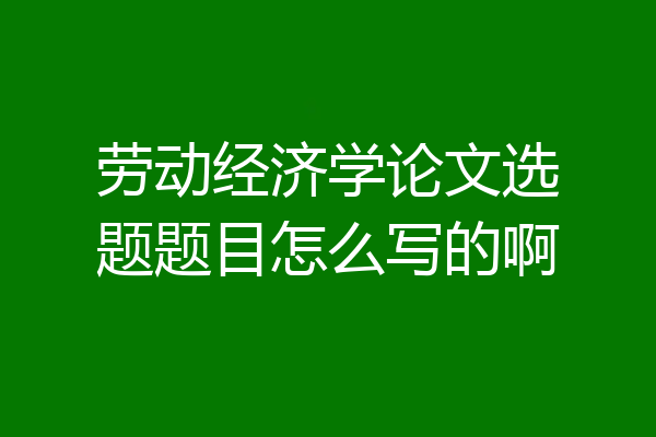 劳动经济学论文选题题目怎么写的啊