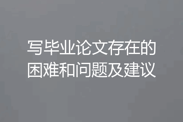 写毕业论文存在的困难和问题及建议