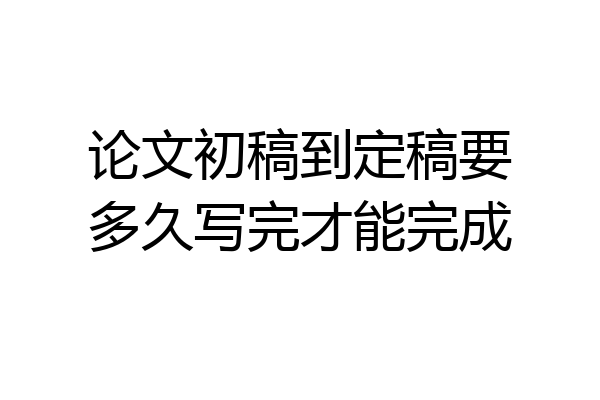 论文初稿到定稿要多久写完才能完成
