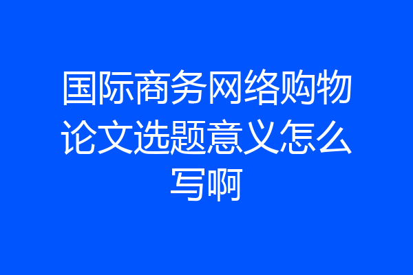 国际商务网络购物论文选题意义怎么写啊