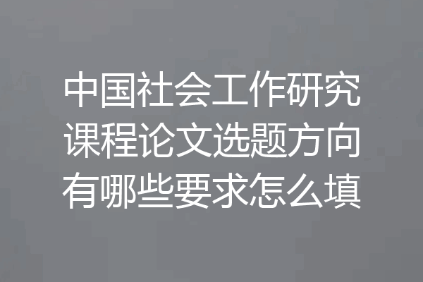 中国社会工作研究课程论文选题方向有哪些要求怎么填