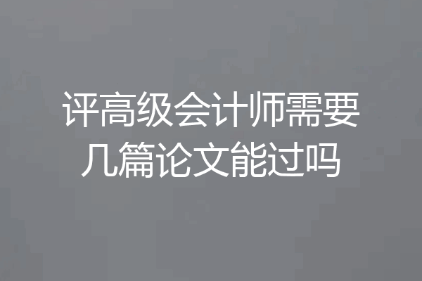 评高级会计师需要几篇论文能过吗
