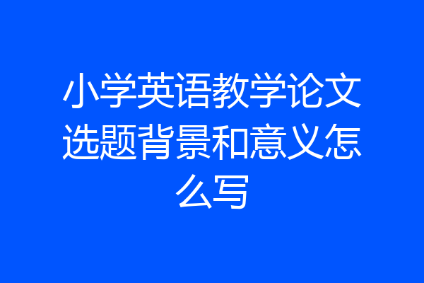 小学英语教学论文选题背景和意义怎么写