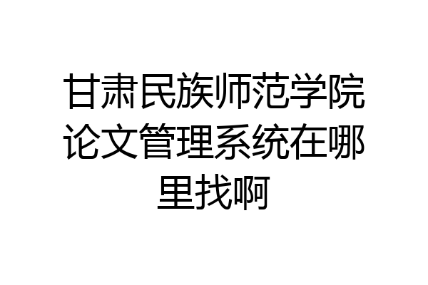 甘肃民族师范学院论文管理系统在哪里找啊