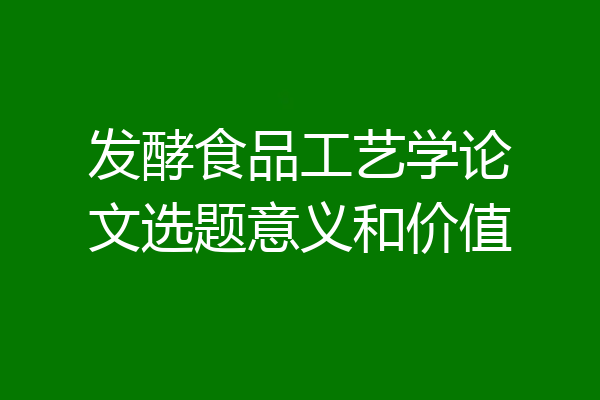 发酵食品工艺学论文选题意义和价值