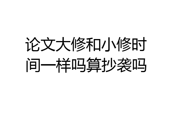 论文大修和小修时间一样吗算抄袭吗