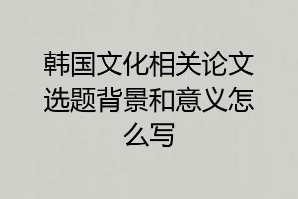 韩国文化相关论文选题背景和意义怎么写