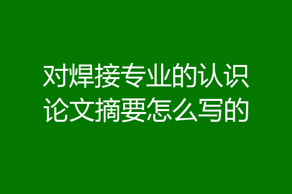 对焊接专业的认识论文摘要怎么写的