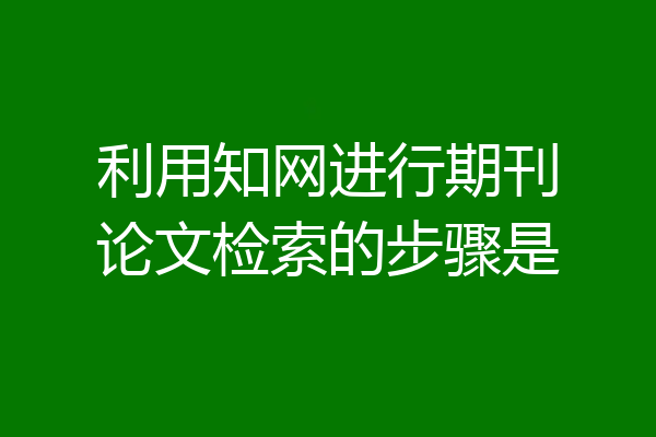 利用知网进行期刊论文检索的步骤是