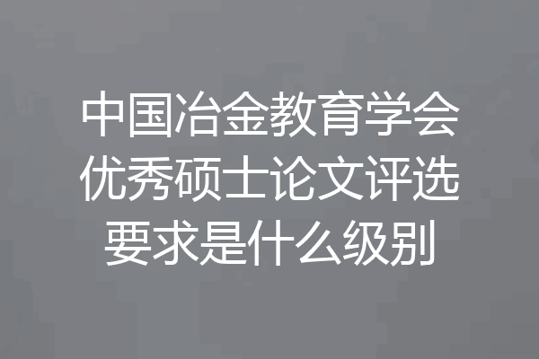 中国冶金教育学会优秀硕士论文评选要求是什么级别