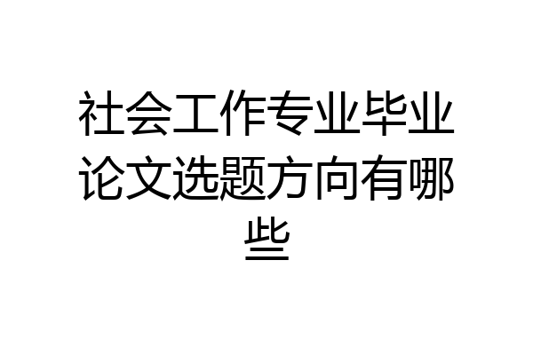 社会工作专业毕业论文选题方向有哪些
