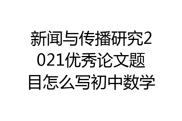 新闻与传播研究2021优秀论文题目怎么写初中数学