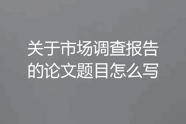 关于市场调查报告的论文题目怎么写