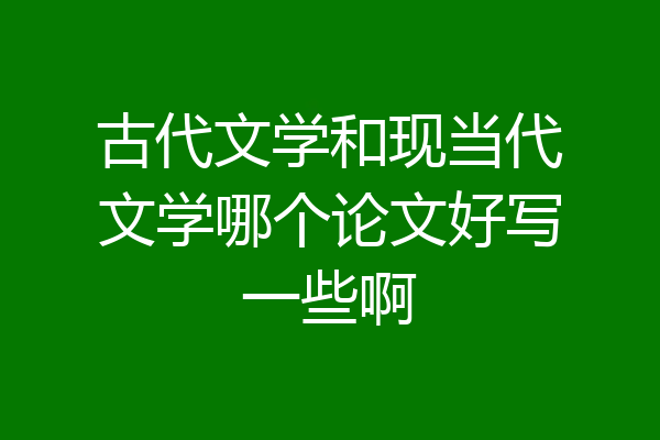 古代文学和现当代文学哪个论文好写一些啊