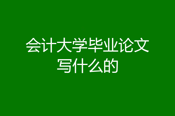 会计大学毕业论文写什么的