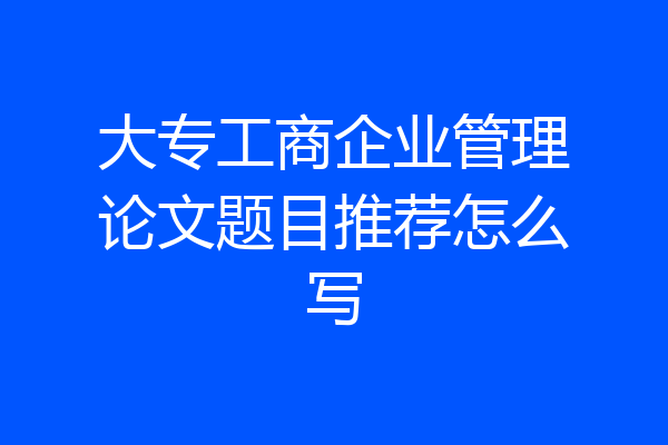 大专工商企业管理论文题目推荐怎么写