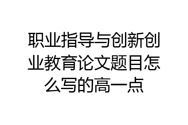 职业指导与创新创业教育论文题目怎么写的高一点