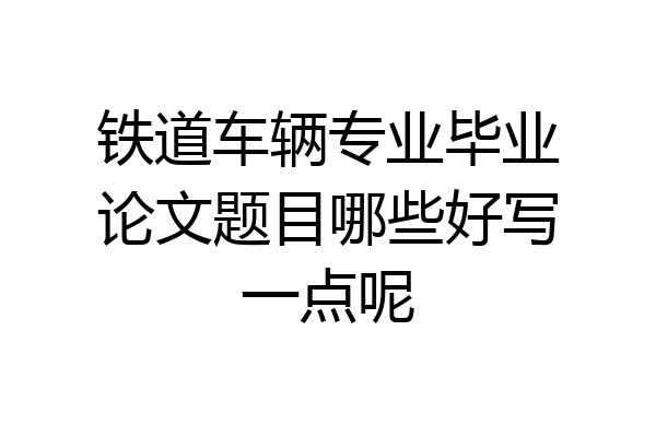 铁道车辆专业毕业论文题目哪些好写一点呢