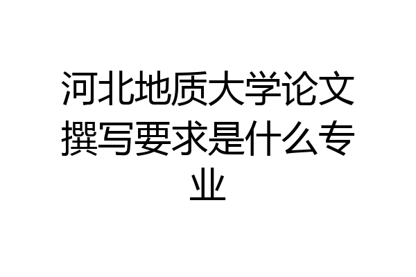 河北地质大学论文撰写要求是什么专业