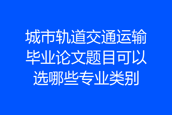 城市轨道交通运输毕业论文题目可以选哪些专业类别