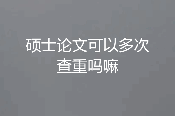 硕士论文可以多次查重吗嘛