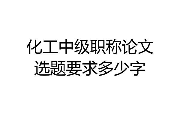 化工中级职称论文选题要求多少字