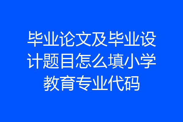 毕业论文及毕业设计题目怎么填小学教育专业代码