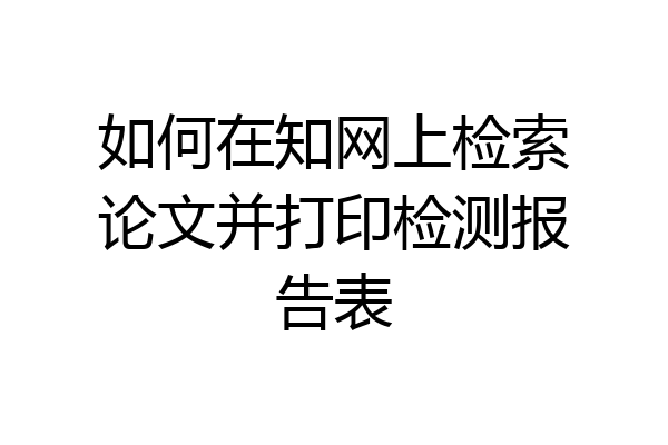 如何在知网上检索论文并打印检测报告表
