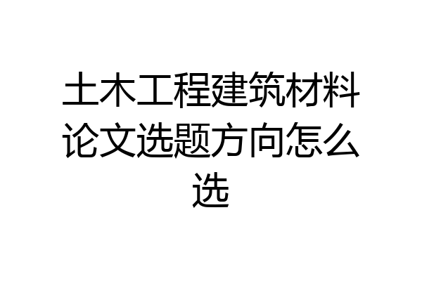 土木工程建筑材料论文选题方向怎么选
