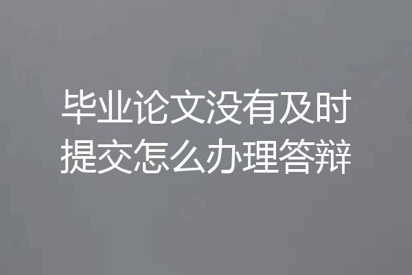 毕业论文没有及时提交怎么办理答辩