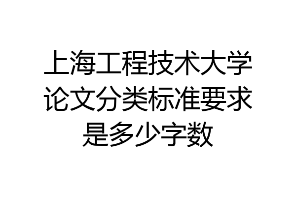 上海工程技术大学论文分类标准要求是多少字数