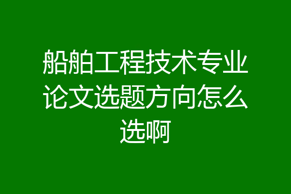 船舶工程技术专业论文选题方向怎么选啊