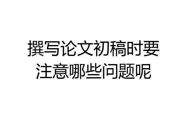 撰写论文初稿时要注意哪些问题呢
